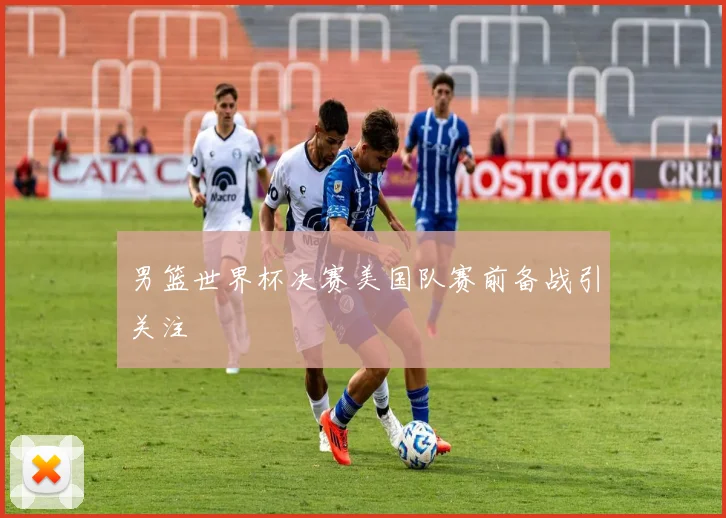 男篮世界杯决赛美国队赛前备战引关注