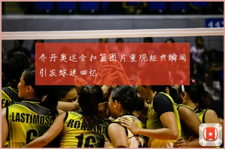 乔丹奥运会扣篮图片重现经典瞬间引发球迷回忆
