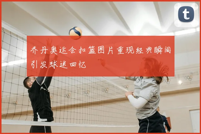 乔丹奥运会扣篮图片重现经典瞬间引发球迷回忆