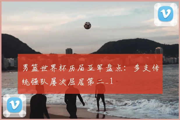 男篮世界杯历届亚军盘点:多支传统强队屡次屈居第二_1