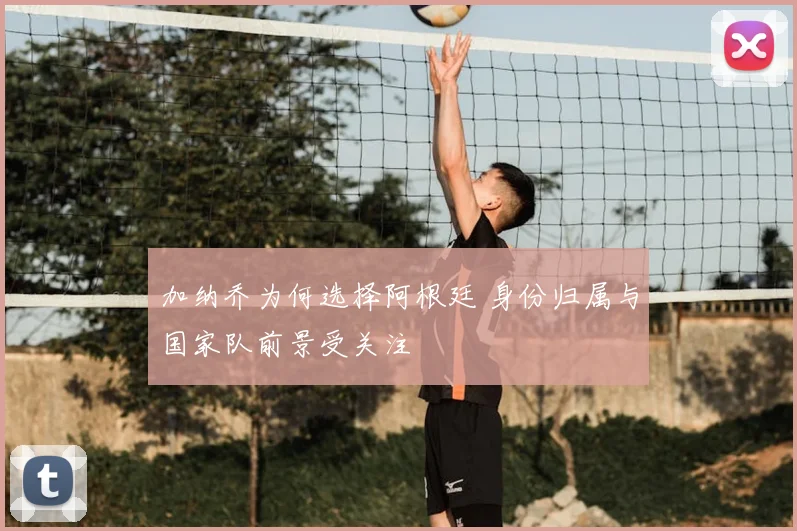 加纳乔为何选择阿根廷 身份归属与国家队前景受关注
