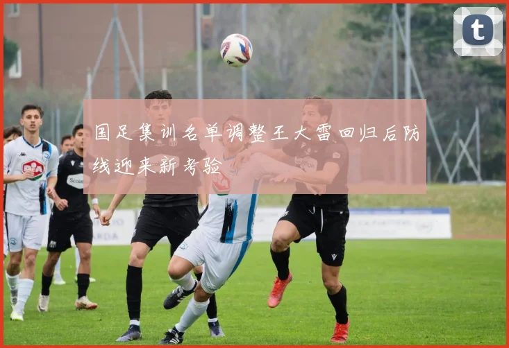 国足集训名单调整王大雷回归后防线迎来新考验
