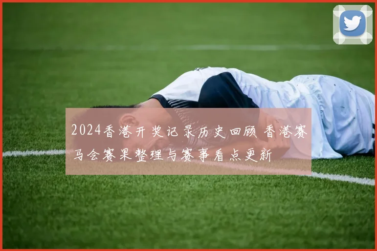 2024香港开奖记录历史回顾 香港赛马会赛果整理与赛事看点更新