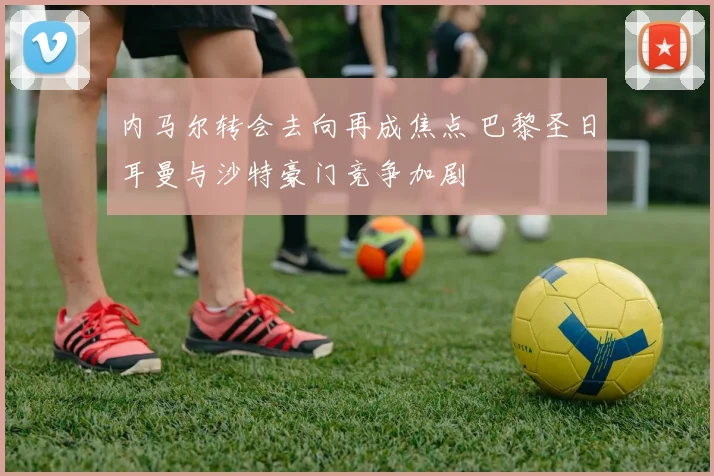 内马尔转会去向再成焦点 巴黎圣日耳曼与沙特豪门竞争加剧