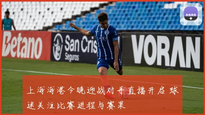 上海海港今晚迎战对手直播开启 球迷关注比赛进程与赛果