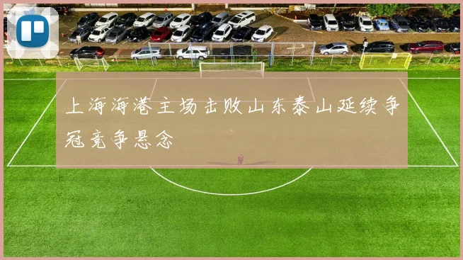 上海海港主场击败山东泰山延续争冠竞争悬念