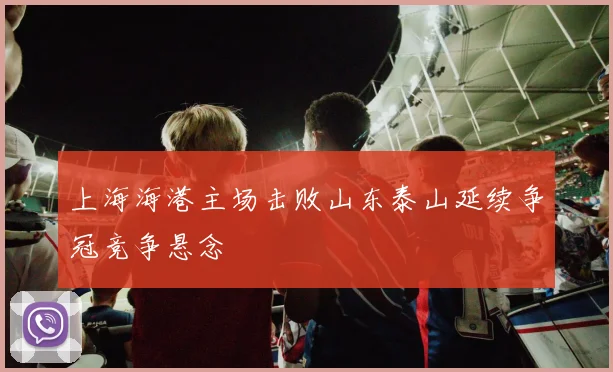 上海海港主场击败山东泰山延续争冠竞争悬念