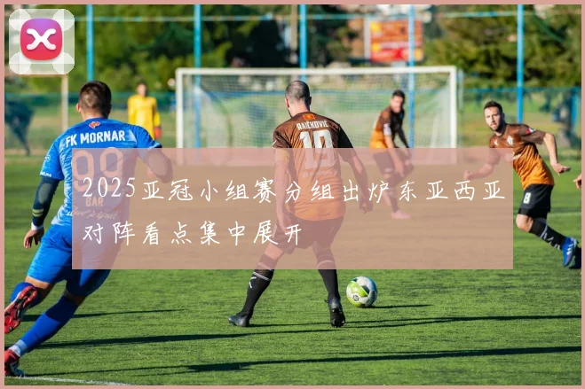 2025亚冠小组赛分组出炉东亚西亚对阵看点集中展开