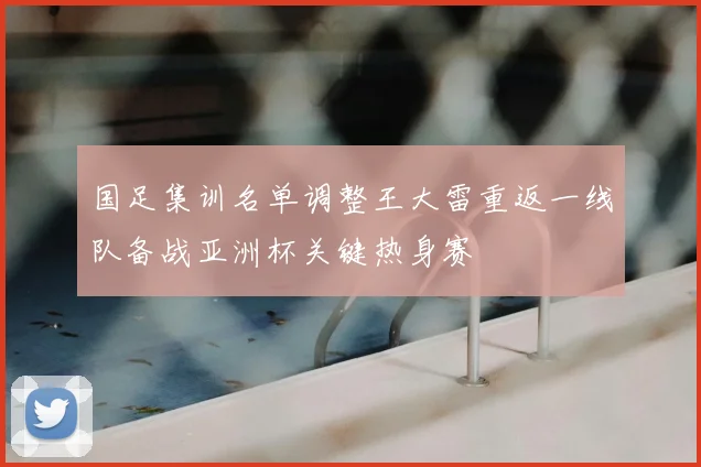 国足集训名单调整王大雷重返一线队备战亚洲杯关键热身赛