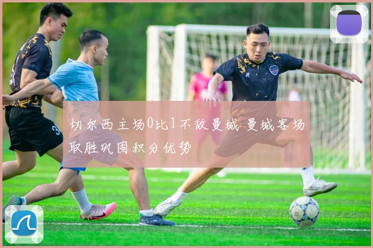 切尔西主场0比1不敌曼城 曼城客场取胜巩固积分优势