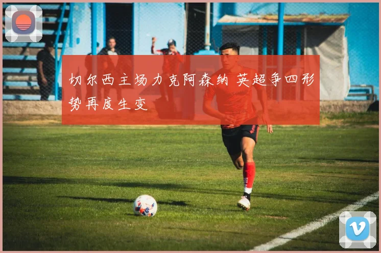 切尔西主场力克阿森纳 英超争四形势再度生变