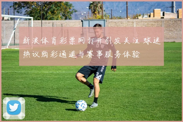 新浪体育彩票网打开引发关注 球迷热议购彩通道与赛事服务体验