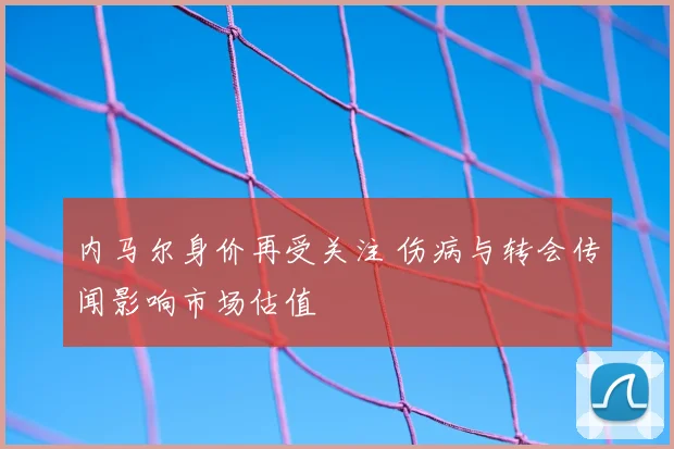 内马尔身价再受关注 伤病与转会传闻影响市场估值