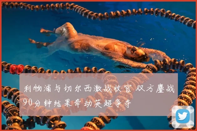 利物浦与切尔西激战收官 双方鏖战90分钟结果牵动英超争夺