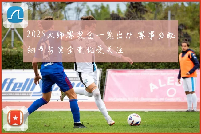 2025大师赛奖金一览出炉 赛事分配细节与奖金变化受关注