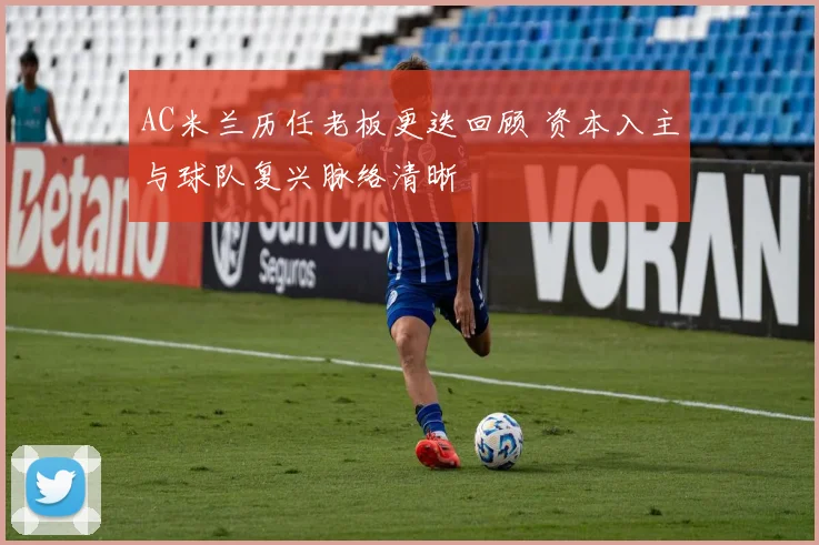 AC米兰历任老板更迭回顾 资本入主与球队复兴脉络清晰