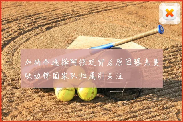 加纳乔选择阿根廷背后原因曝光曼联边锋国家队归属引关注
