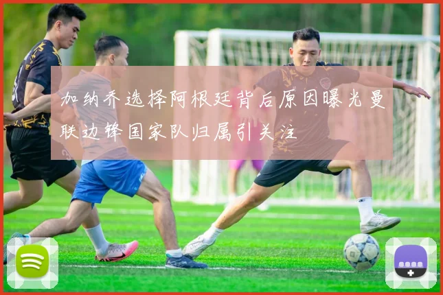 加纳乔选择阿根廷背后原因曝光曼联边锋国家队归属引关注