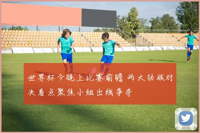 世界杯今晚上比赛前瞻 两大劲旅对决看点聚焦小组出线争夺