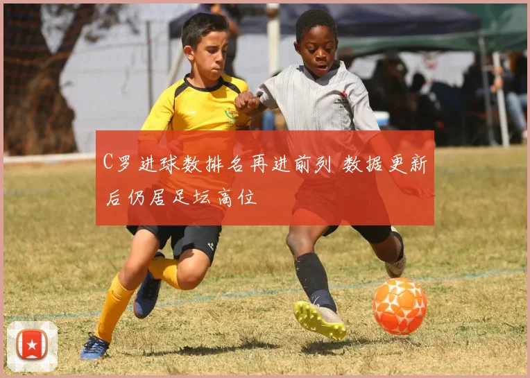 C罗进球数排名再进前列 数据更新后仍居足坛高位