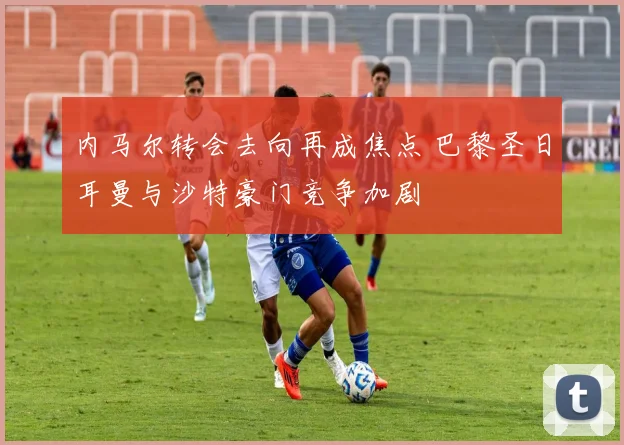 内马尔转会去向再成焦点 巴黎圣日耳曼与沙特豪门竞争加剧