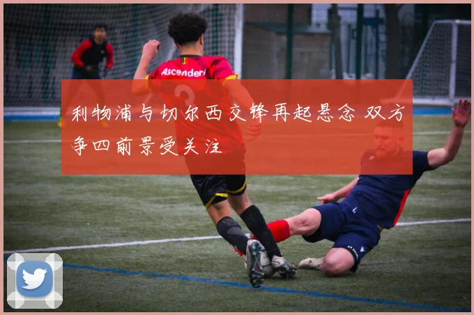 利物浦与切尔西交锋再起悬念 双方争四前景受关注