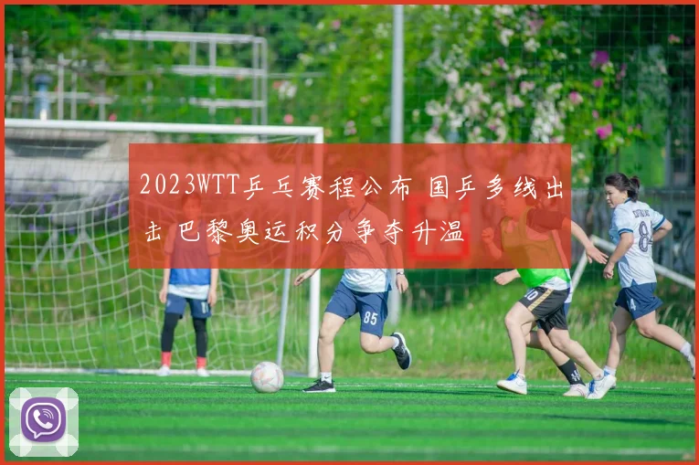 2023WTT乒乓赛程公布 国乒多线出击 巴黎奥运积分争夺升温